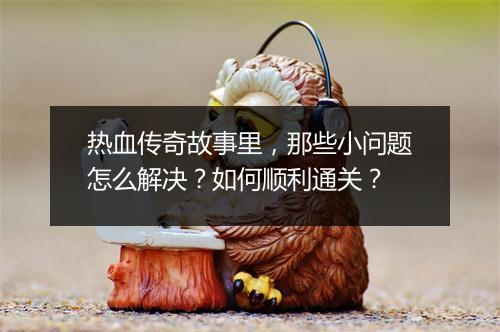 热血传奇故事里，那些小问题怎么解决？如何顺利通关？