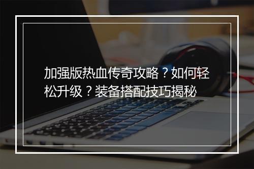 加强版热血传奇攻略？如何轻松升级？装备搭配技巧揭秘