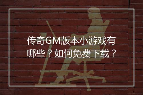 传奇GM版本小游戏有哪些？如何免费下载？