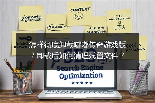 怎样彻底卸载嘟嘟传奇游戏版？卸载后如何清理残留文件？