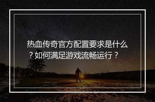 热血传奇官方配置要求是什么？如何满足游戏流畅运行？