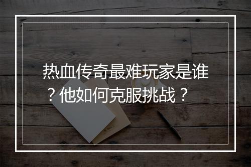热血传奇最难玩家是谁？他如何克服挑战？