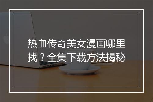 热血传奇美女漫画哪里找？全集下载方法揭秘