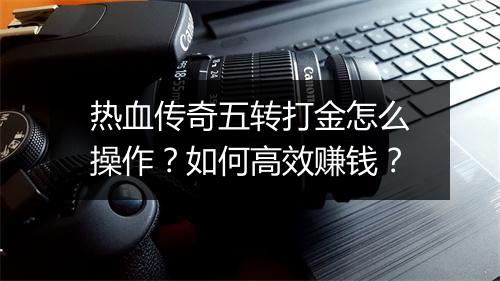 热血传奇五转打金怎么操作？如何高效赚钱？