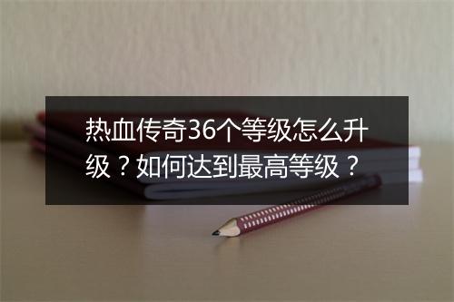 热血传奇36个等级怎么升级？如何达到最高等级？