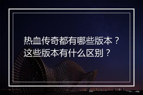 热血传奇都有哪些版本？这些版本有什么区别？