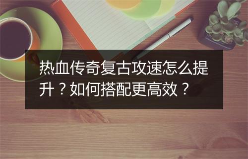 热血传奇复古攻速怎么提升？如何搭配更高效？