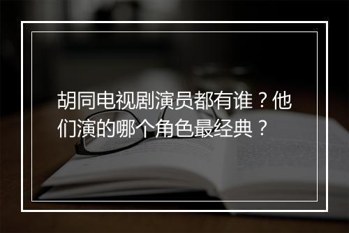 胡同电视剧演员都有谁？他们演的哪个角色最经典？