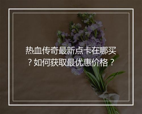 热血传奇最新点卡在哪买？如何获取最优惠价格？