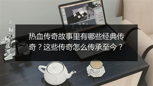 热血传奇故事里有哪些经典传奇？这些传奇怎么传承至今？