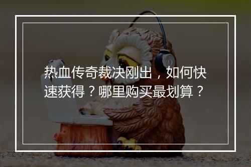 热血传奇裁决刚出，如何快速获得？哪里购买最划算？