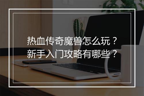 热血传奇魔兽怎么玩？新手入门攻略有哪些？