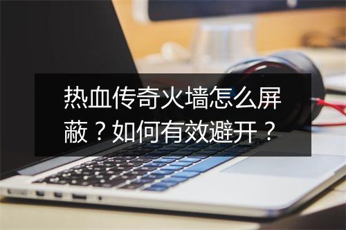 热血传奇火墙怎么屏蔽？如何有效避开？