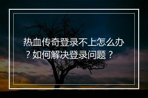 热血传奇登录不上怎么办？如何解决登录问题？