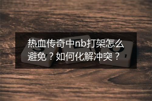 热血传奇中nb打架怎么避免？如何化解冲突？