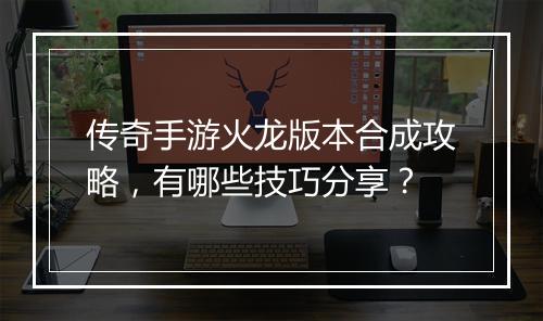 传奇手游火龙版本合成攻略，有哪些技巧分享？