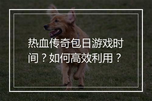 热血传奇包日游戏时间？如何高效利用？