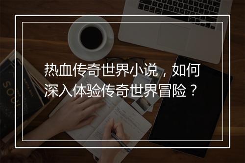 热血传奇世界小说，如何深入体验传奇世界冒险？