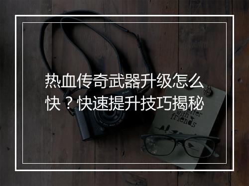 热血传奇武器升级怎么快？快速提升技巧揭秘