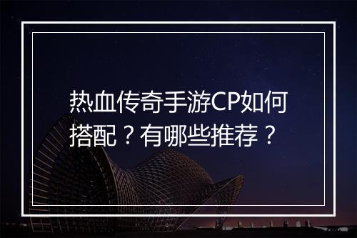 热血传奇手游CP如何搭配？有哪些推荐？