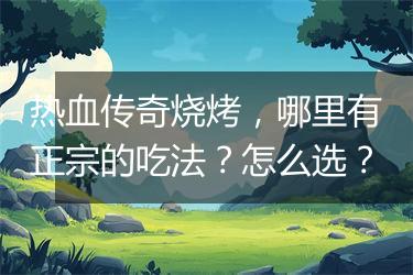 热血传奇烧烤，哪里有正宗的吃法？怎么选？
