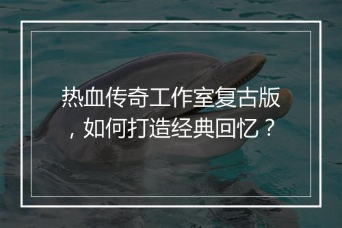热血传奇工作室复古版，如何打造经典回忆？