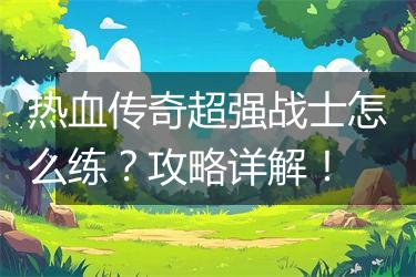 热血传奇超强战士怎么练？攻略详解！