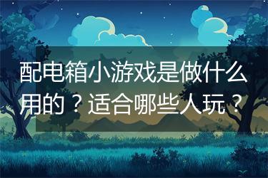 配电箱小游戏是做什么用的？适合哪些人玩？