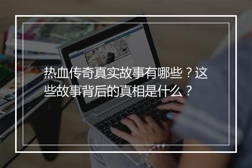 热血传奇真实故事有哪些？这些故事背后的真相是什么？