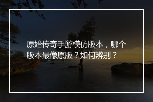 原始传奇手游模仿版本，哪个版本最像原版？如何辨别？