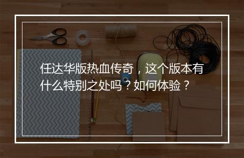 任达华版热血传奇，这个版本有什么特别之处吗？如何体验？