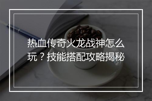热血传奇火龙战神怎么玩？技能搭配攻略揭秘