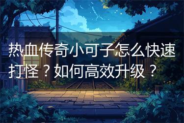 热血传奇小可子怎么快速打怪？如何高效升级？