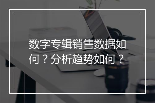 数字专辑销售数据如何？分析趋势如何？