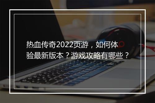 热血传奇2022页游，如何体验最新版本？游戏攻略有哪些？