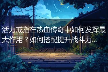 活力戒指在热血传奇中如何发挥最大作用？如何搭配提升战斗力？