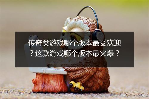 传奇类游戏哪个版本最受欢迎？这款游戏哪个版本最火爆？