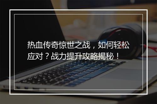 热血传奇惊世之战，如何轻松应对？战力提升攻略揭秘！