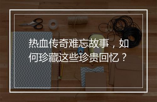 热血传奇难忘故事，如何珍藏这些珍贵回忆？