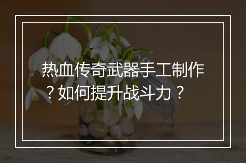 热血传奇武器手工制作？如何提升战斗力？