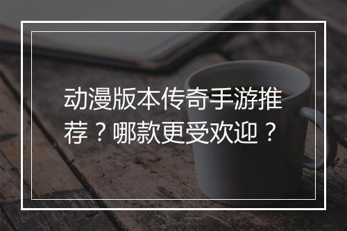 动漫版本传奇手游推荐？哪款更受欢迎？