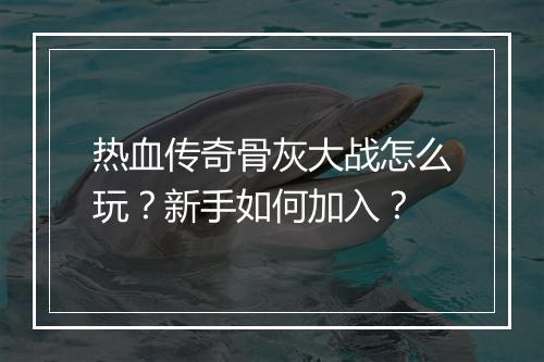 热血传奇骨灰大战怎么玩？新手如何加入？
