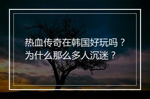 热血传奇在韩国好玩吗？为什么那么多人沉迷？