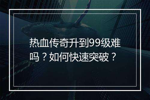热血传奇升到99级难吗？如何快速突破？