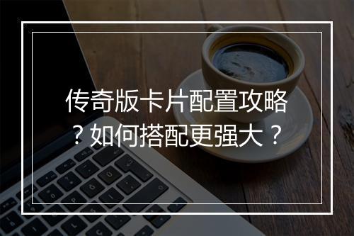 传奇版卡片配置攻略？如何搭配更强大？
