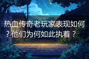 热血传奇老玩家表现如何？他们为何如此执着？