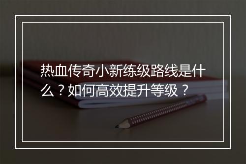 热血传奇小新练级路线是什么？如何高效提升等级？