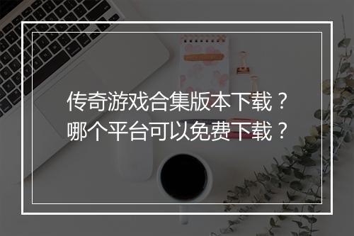 传奇游戏合集版本下载？哪个平台可以免费下载？