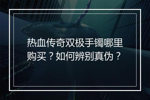 热血传奇双极手镯哪里购买？如何辨别真伪？