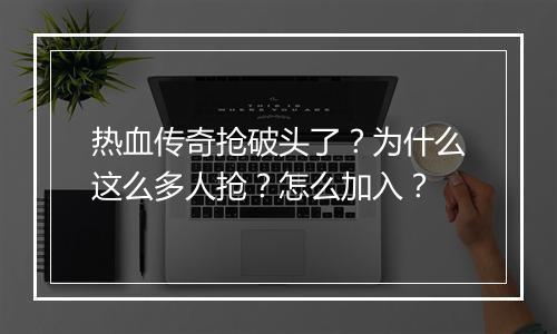 热血传奇抢破头了？为什么这么多人抢？怎么加入？